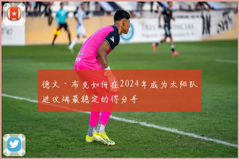 德文·布克如何在2024年成为太阳队进攻端最稳定的得分手