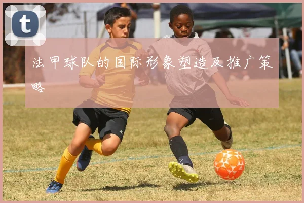 法甲球队的国际形象塑造及推广策略