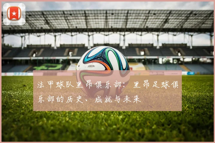 法甲球队里昂俱乐部：里昂足球俱乐部的历史、成就与未来