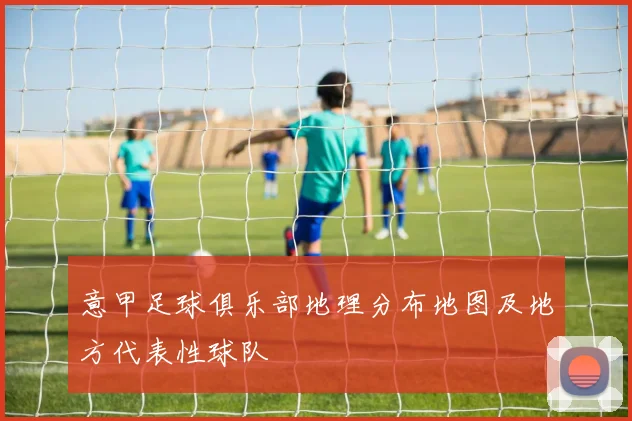 意甲足球俱乐部地理分布地图及地方代表性球队