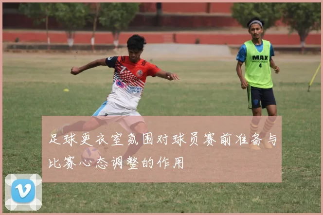 足球更衣室氛围对球员赛前准备与比赛心态调整的作用